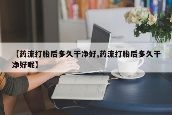 米非米索购买联系方式【药流打胎后多久干净好,药流打胎后多久干净好呢】