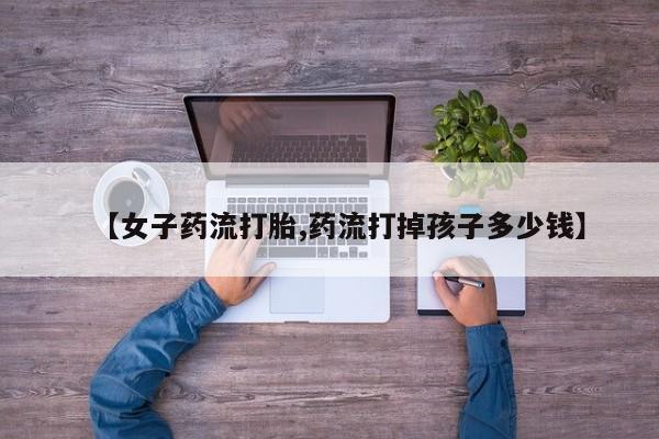 米非米索购买联系方式【女子药流打胎,药流打掉孩子多少钱】