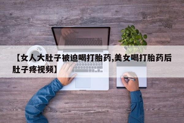 米非米索购买联系方式【女人大肚子被迫喝打胎药,美女喝打胎药后肚子疼视频】