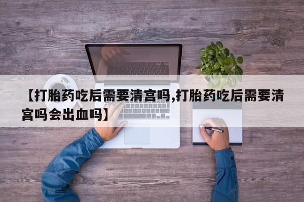 米非米索购买联系方式【打胎药吃后需要清宫吗,打胎药吃后需要清宫吗会出血吗】