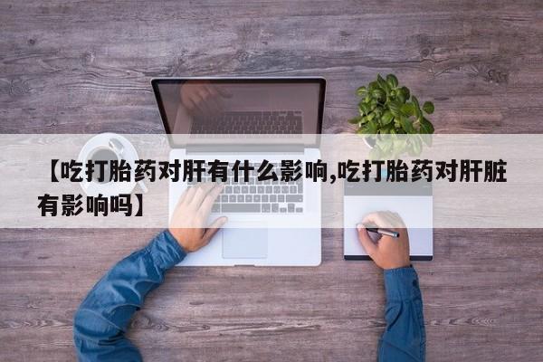 米非米索购买联系方式【吃打胎药对肝有什么影响,吃打胎药对肝脏有影响吗】