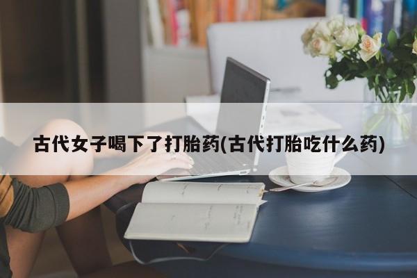 米非米索购买联系方式古代女子喝下了打胎药(古代打胎吃什么药)