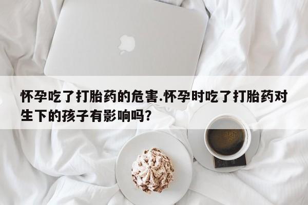 米非米索购买联系方式怀孕吃了打胎药的危害.怀孕时吃了打胎药对生下的孩子有影响吗?