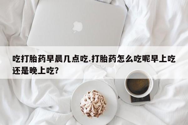 米非米索购买联系方式吃打胎药早晨几点吃.打胎药怎么吃呢早上吃还是晚上吃?