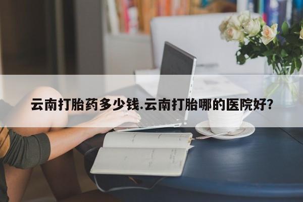 米非米索购买联系方式云南打胎药多少钱.云南打胎哪的医院好?