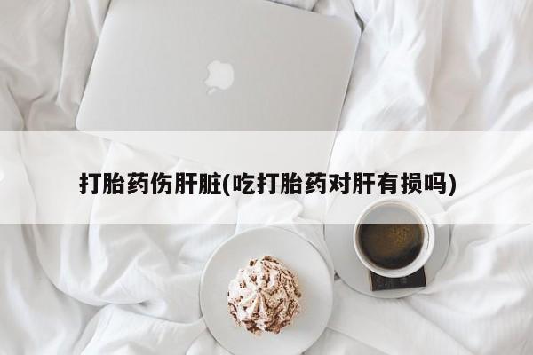 米非米索购买联系方式打胎药伤肝脏(吃打胎药对肝有损吗)