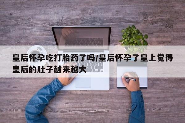 米非米索购买联系方式皇后怀孕吃打胎药了吗/皇后怀孕了皇上觉得皇后的肚子越来越大
