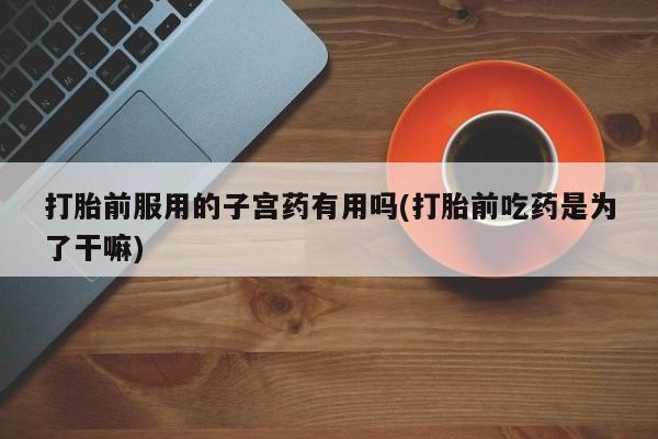米非米索购买联系方式打胎前服用的子宫药有用吗(打胎前吃药是为了干嘛)