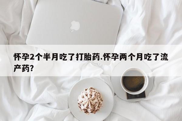 米非米索购买联系方式怀孕2个半月吃了打胎药.怀孕两个月吃了流产药？