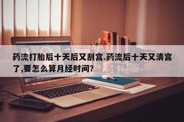 米非米索购买联系方式药流打胎后十天后又刮宫.药流后十天又清宫了,要怎么算月经时间？