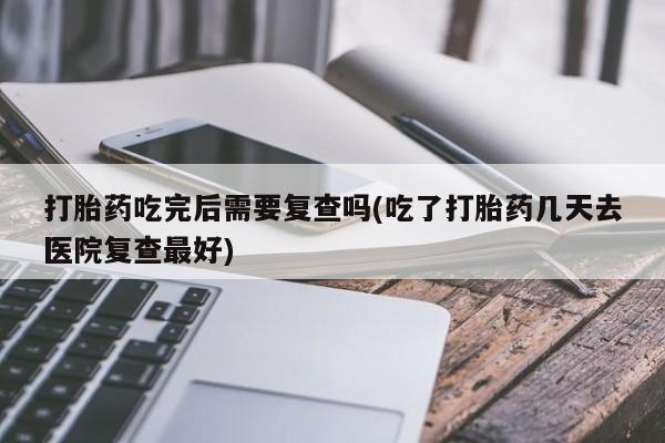 米非米索购买联系方式打胎药吃完后需要复查吗(吃了打胎药几天去医院复查最好)
